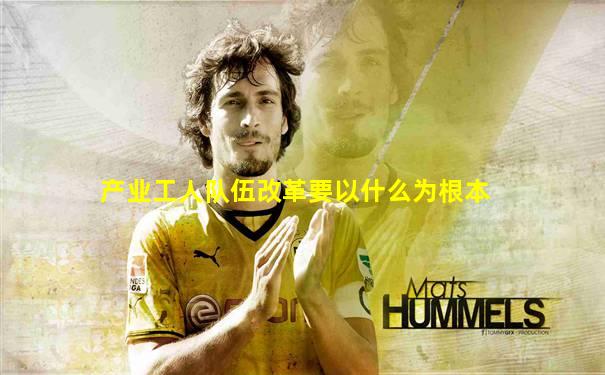 产业工人队伍改革要以什么为根本
